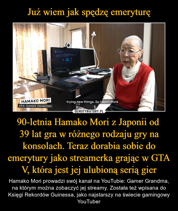 90-letnia Hamako Mori z Japonii od 39 lat gra w różnego rodzaju gry na konsolach. Teraz dorabia sobie do emerytury jako streamerka grając w GTA V, która jest jej ulubioną serią gier – Hamako Mori prowadzi swój kanał na YouTubie: Gamer Grandma, na którym można zobaczyć jej streamy. Została też wpisana do Księgi Rekordów Guinessa, jako najstarszy na świecie gamingowy YouTuber 