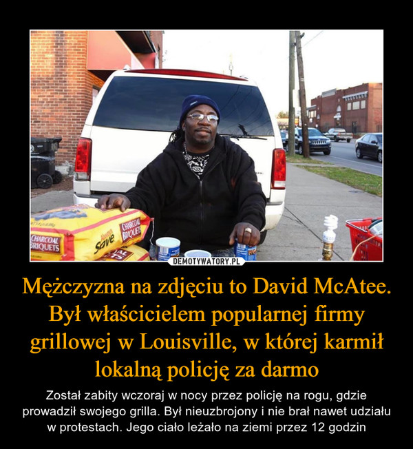 Mężczyzna na zdjęciu to David McAtee. Był właścicielem popularnej firmy grillowej w Louisville, w której karmił lokalną policję za darmo – Został zabity wczoraj w nocy przez policję na rogu, gdzie prowadził swojego grilla. Był nieuzbrojony i nie brał nawet udziału w protestach. Jego ciało leżało na ziemi przez 12 godzin 