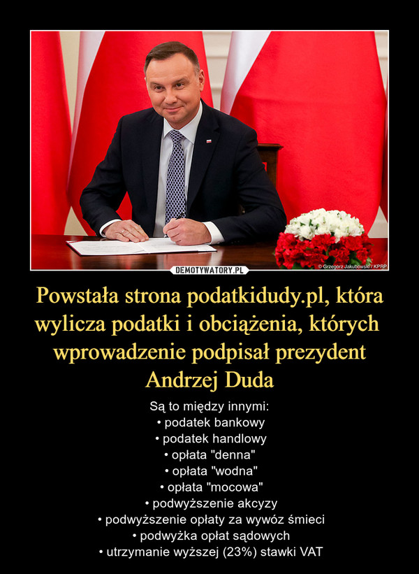 Powstała strona podatkidudy.pl, która wylicza podatki i obciążenia, których  wprowadzenie podpisał prezydent Andrzej Duda – Są to między innymi: • podatek bankowy • podatek handlowy • opłata "denna"  • opłata "wodna" • opłata "mocowa" • podwyższenie akcyzy • podwyższenie opłaty za wywóz śmieci • podwyżka opłat sądowych • utrzymanie wyższej (23%) stawki VAT 