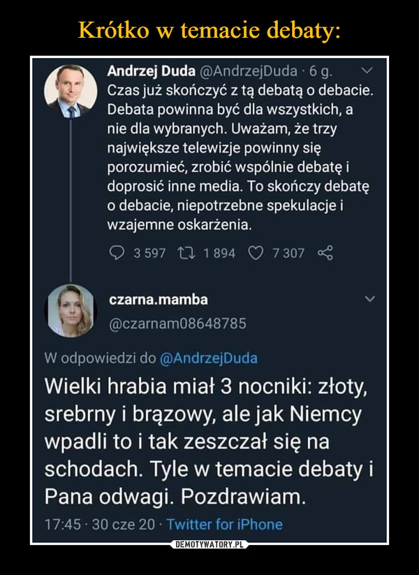  –  • Andrzej Duda @AndrzejDuda 6 g. Czas już skończyć z tą debatą o debacie. Debata powinna być dla wszystkich, a nie dla wybranych. Uważam, że trzy największe telewizje powinny się porozumieć, zrobić wspólnie debatę i doprosić inne media. To skończy debatę o debacie, niepotrzebne spekulacje i wzajemne oskarżenia. 3 597 2Z 1 894 (:) 7 307 ■4 lel czama.mamba , @czarnam08648785 W odpowiedzi do @AndrzejDuda Wielki hrabia miał 3 nocniki: złoty, srebrny i brązowy, ale jak Niemcy wpadli to i tak zeszczał się na schodach. Tyle w temacie debaty i Pana odwagi. Pozdrawiam. 17:45 30 cze 20 Twitter for Phone