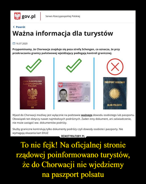 To nie fejk! Na oficjalnej stronie rządowej poinformowano turystów,że do Chorwacji nie wjedziemyna paszport polsatu –  gov.plSerwis Rzeczypospolitej Polskiej< PowrótWażna informacja dla turystów8 16.07.2020Przypominamy, że Chorwacja znajduje się poza strefą Schengen, co oznacza, że przyprzekraczaniu granicy państwowej wjeżdżający podlegają kontroli granicznej.(X)UNIA EUROPEJSKAR2ECZPOSPOLITAPASZPORT RODZINNYPOLSKADowid osobistyKOWALSKIJANPASZPORTPASSPORTPASSEPORTKLUB POLSATUWjazd do Chorwacji możliwy jest wyłącznie na podstawie ważnego dowodu osobistego lub paszportu.Obowiązek ten dotyczy nawet najmłodszych podróżnych. Żaden inny dokument, ani zaświadczenie,nie może zastąpić ww.dokumentów podróży.Służby graniczne kontrolują tylko dokumenty podróży czyli dowody osobiste i paszporty. Niewymagają okazania kart EKUZ
