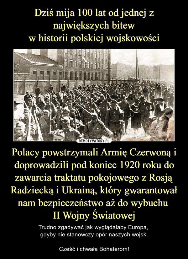 Dziś mija 100 lat od jednej z największych bitew
w historii polskiej wojskowości Polacy powstrzymali Armię Czerwoną i doprowadzili pod koniec 1920 roku do zawarcia traktatu pokojowego z Rosją Radziecką i Ukrainą, który gwarantował nam bezpieczeństwo aż do wybuchu 
II Wojny Światowej