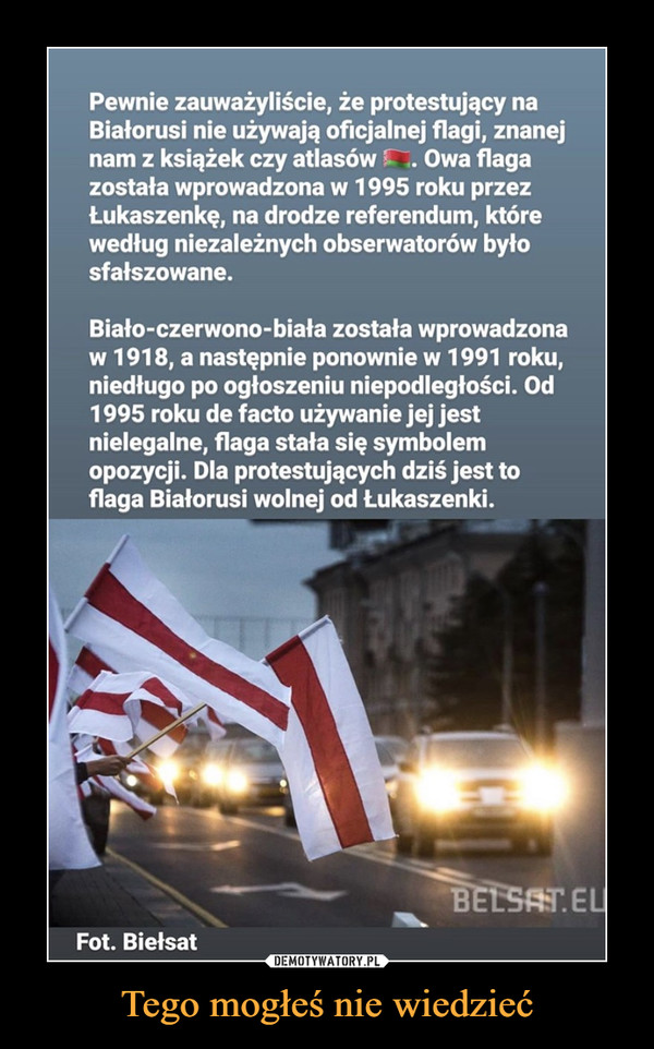 Tego mogłeś nie wiedzieć –  Pewnie zauważyliście, że protestujący na Białorusi nie używają oficjalnej flagi, znanej nam z książek czy atlasów Owa flaga została wprowadzona w 1995 roku przez Łukaszenkę, na drodze referendum, które według niezależnych obserwatorów było sfałszowane. Biało-czerwono-biała została wprowadzona w 1918, a następnie ponownie w 1991 roku, niedługo po ogłoszeniu niepodległości. Od 1995 roku de facto używanie jej jest nielegalne, flaga stała się symbolem opozycji. Dla protestujących dziś jest to flaga Białorusi wolnej od Łukaszenki. Fot. Biefsat