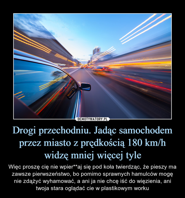 Drogi przechodniu. Jadąc samochodem przez miasto z prędkością 180 km/h widzę mniej więcej tyle – Więc proszę cię nie wpier**aj się pod koła twierdząc, że pieszy ma zawsze pierwszeństwo, bo pomimo sprawnych hamulców mogę nie zdążyć wyhamować, a ani ja nie chcę iść do więzienia, ani twoja stara oglądać cie w plastikowym worku 