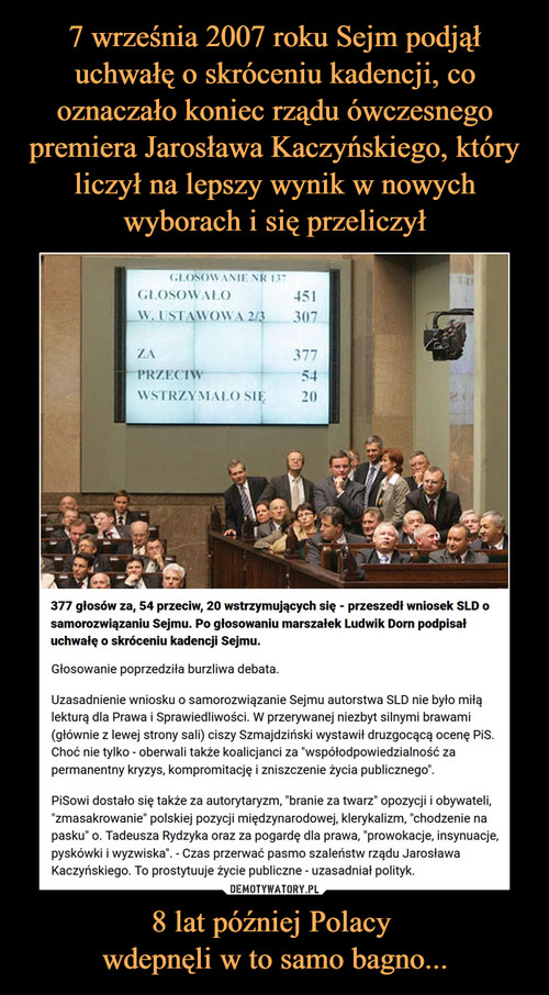 7 września 2007 roku Sejm podjął uchwałę o skróceniu kadencji, co oznaczało koniec rządu ówczesnego premiera Jarosława Kaczyńskiego, który liczył na lepszy wynik w nowych wyborach i się przeliczył 8 lat później Polacy 
wdepnęli w to samo bagno...