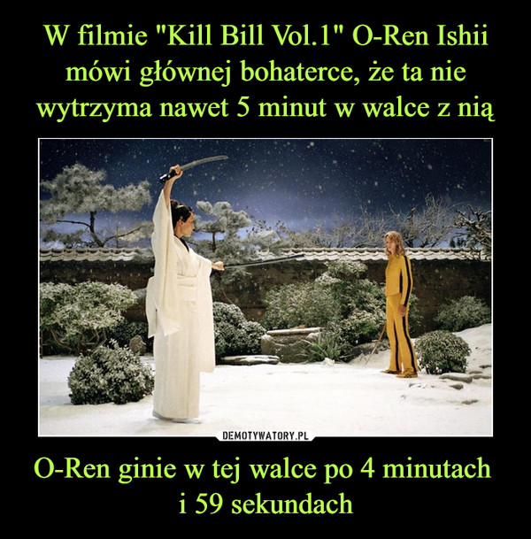W filmie "Kill Bill Vol.1" O-Ren Ishii mówi głównej bohaterce, że ta nie wytrzyma nawet 5 minut w walce z nią O-Ren ginie w tej walce po 4 minutach 
i 59 sekundach