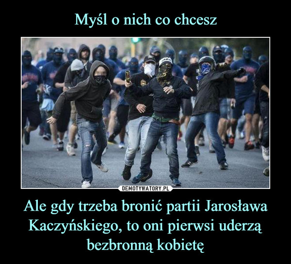 Myśl o nich co chcesz Ale gdy trzeba bronić partii Jarosława Kaczyńskiego, to oni pierwsi uderzą bezbronną kobietę