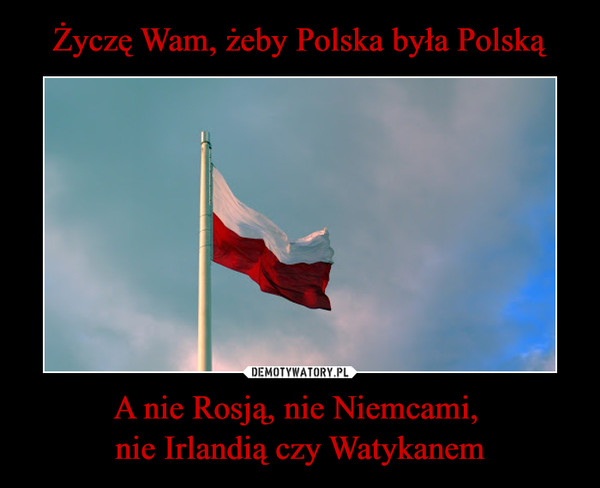 Życzę Wam, żeby Polska była Polską A nie Rosją, nie Niemcami, 
nie Irlandią czy Watykanem