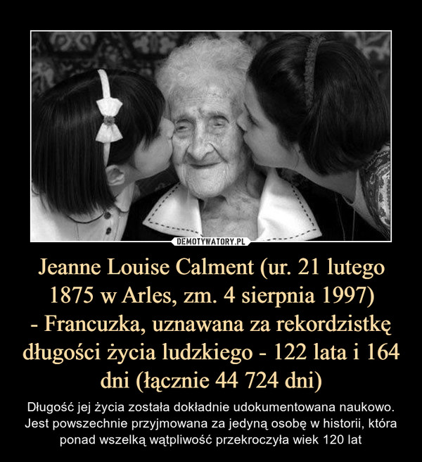 Jeanne Louise Calment (ur. 21 lutego 1875 w Arles, zm. 4 sierpnia 1997)
- Francuzka, uznawana za rekordzistkę długości życia ludzkiego - 122 lata i 164 dni (łącznie 44 724 dni)