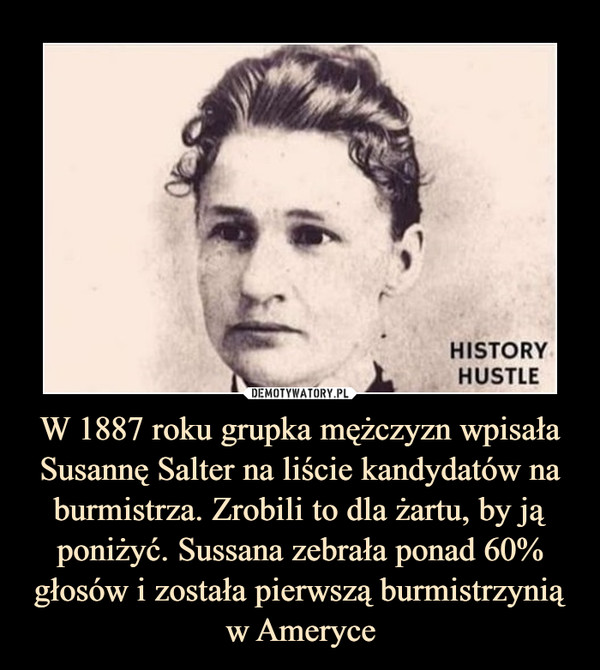 W 1887 roku grupka mężczyzn wpisała Susannę Salter na liście kandydatów na burmistrza. Zrobili to dla żartu, by ją poniżyć. Sussana zebrała ponad 60% głosów i została pierwszą burmistrzynią w Ameryce –  