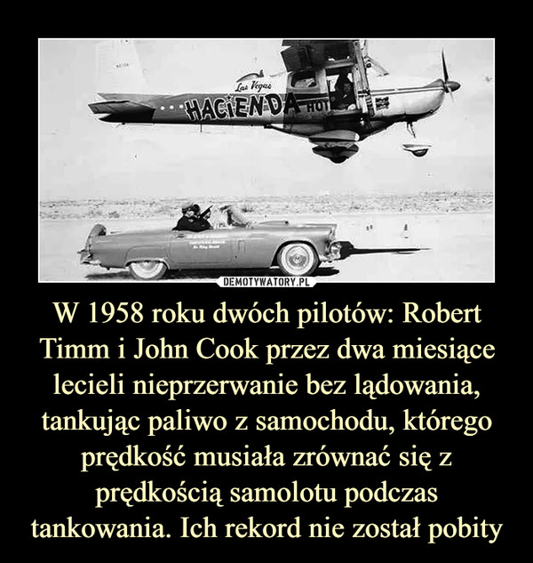W 1958 roku dwóch pilotów: Robert Timm i John Cook przez dwa miesiące lecieli nieprzerwanie bez lądowania, tankując paliwo z samochodu, którego prędkość musiała zrównać się z prędkością samolotu podczas tankowania. Ich rekord nie został pobity