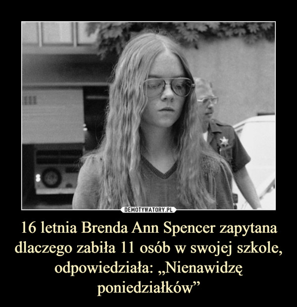 16 letnia Brenda Ann Spencer zapytana dlaczego zabiła 11 osób w swojej szkole, odpowiedziała: „Nienawidzę poniedziałków” –  