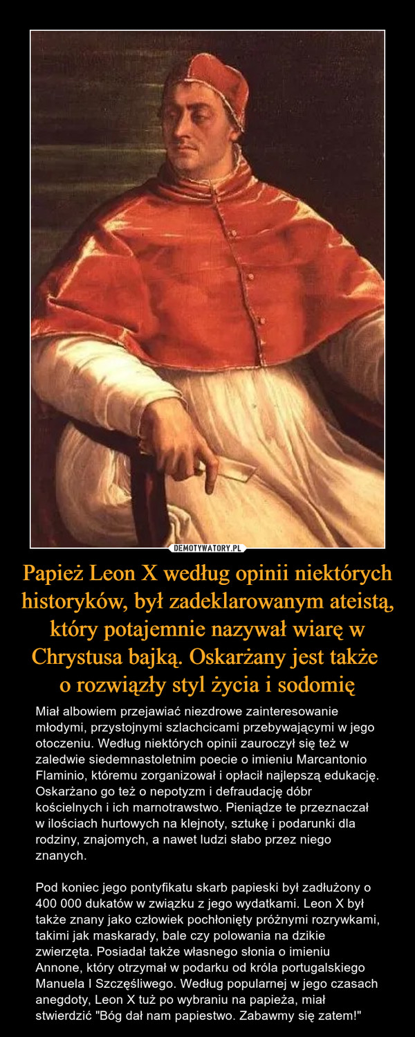 Papież Leon X według opinii niektórych historyków, był zadeklarowanym ateistą, który potajemnie nazywał wiarę w Chrystusa bajką. Oskarżany jest także 
o rozwiązły styl życia i sodomię