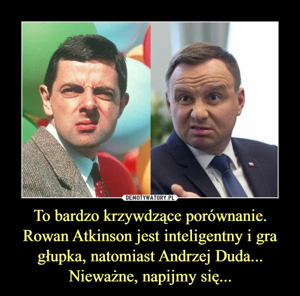 To bardzo krzywdzące porównanie.Rowan Atkinson jest inteligentny i gra głupka, natomiast Andrzej Duda...Nieważne, napijmy się... –  