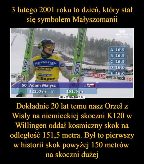 3 lutego 2001 roku to dzień, który stał się symbolem Małyszomanii Dokładnie 20 lat temu nasz Orzeł z Wisły na niemieckiej skoczni K120 w Willingen oddał kosmiczny skok na odległość 151,5 metra. Był to pierwszy w historii skok powyżej 150 metrów 
na skoczni dużej