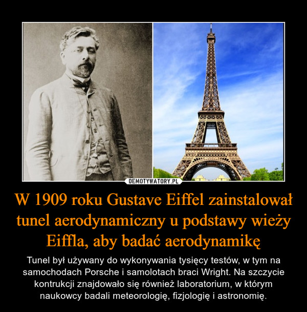 W 1909 roku Gustave Eiffel zainstalował tunel aerodynamiczny u podstawy wieży Eiffla, aby badać aerodynamikę – Tunel był używany do wykonywania tysięcy testów, w tym na samochodach Porsche i samolotach braci Wright. Na szczycie kontrukcji znajdowało się również laboratorium, w którym naukowcy badali meteorologię, fizjologię i astronomię. 