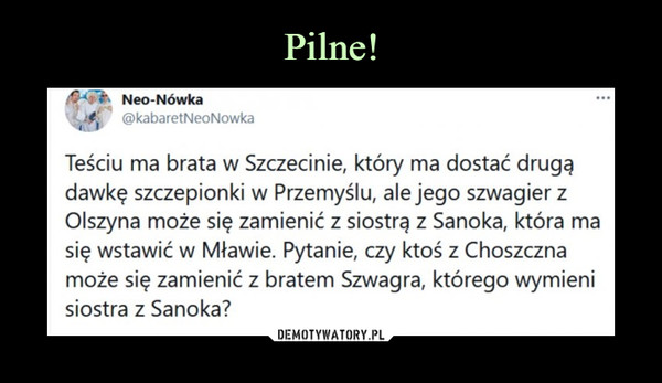  –  Neo-Nówka i @kabaretNeoNowka  ••• Teściu ma brata w Szczecinie, który ma dostać drugą dawkę szczepionki w Przemyślu, ale jego szwagier z Olszyna może się zamienić z siostrą z Sanoka, która ma się wstawić w Mławie. Pytanie, czy ktoś z Choszczna może się zamienić z bratem Szwagra, którego wymieni siostra z Sanoka?