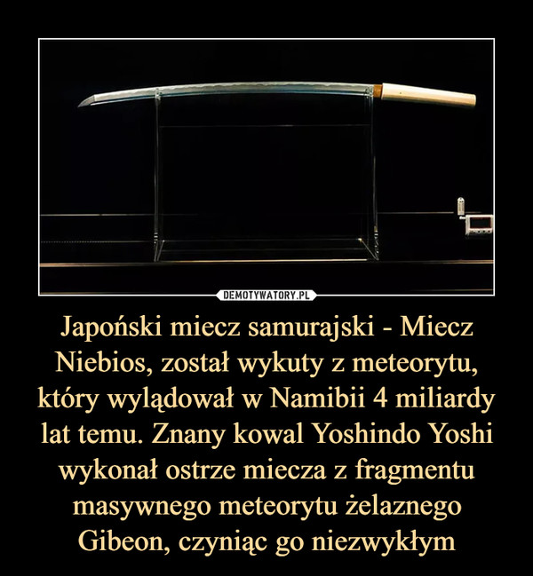 Japoński miecz samurajski - Miecz Niebios, został wykuty z meteorytu, który wylądował w Namibii 4 miliardy lat temu. Znany kowal Yoshindo Yoshi wykonał ostrze miecza z fragmentu masywnego meteorytu żelaznego Gibeon, czyniąc go niezwykłym –  