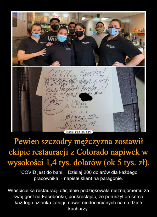 Pewien szczodry mężczyzna zostawił ekipie restauracji z Colorado napiwek w wysokości 1,4 tys. dolarów (ok 5 tys. zł). – "COVID jest do bani!". Dzisiaj 200 dolarów dla każdego pracownika! - napisał klient na paragonie.Właścicielka restauracji oficjalnie podziękowała nieznajomemu za swój gest na Facebooku, podkreslając, że poruszył on serca każdego członka załogi, nawet niedocenianych na co dzień kucharzy. 