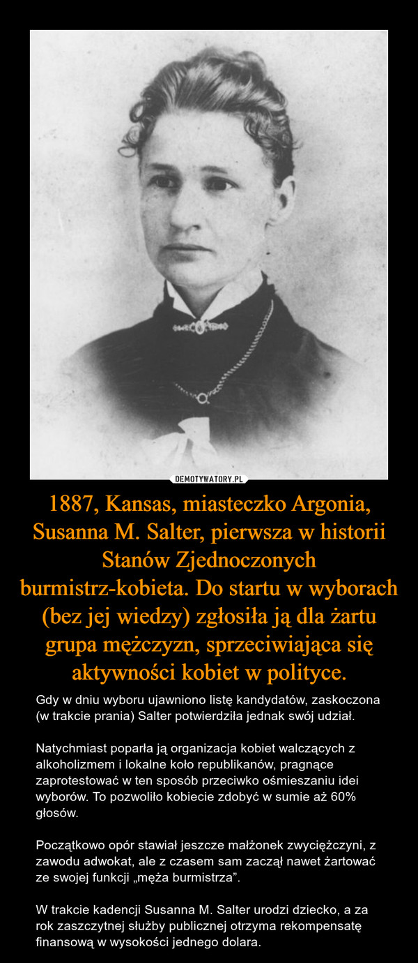 1887, Kansas, miasteczko Argonia, Susanna M. Salter, pierwsza w historii Stanów Zjednoczonych burmistrz-kobieta. Do startu w wyborach (bez jej wiedzy) zgłosiła ją dla żartu grupa mężczyzn, sprzeciwiająca się aktywności kobiet w polityce.