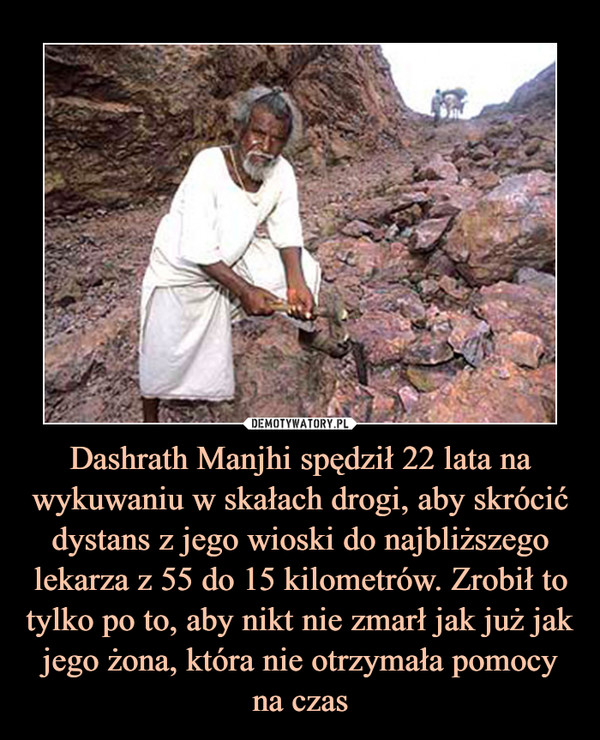 Dashrath Manjhi spędził 22 lata na wykuwaniu w skałach drogi, aby skrócić dystans z jego wioski do najbliższego lekarza z 55 do 15 kilometrów. Zrobił to tylko po to, aby nikt nie zmarł jak już jak jego żona, która nie otrzymała pomocy na czas –  
