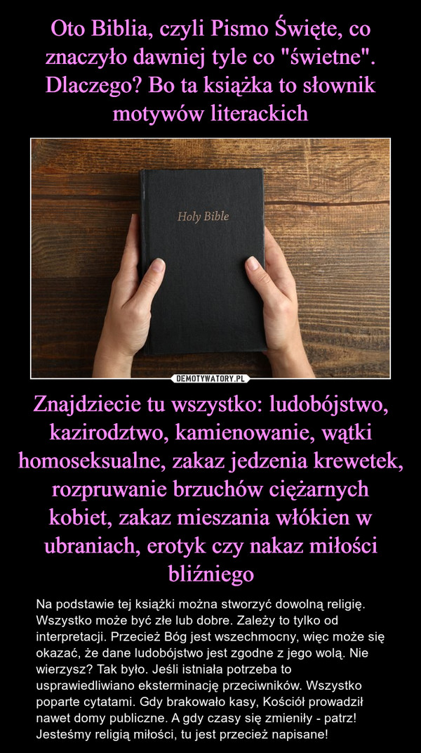 Oto Biblia, czyli Pismo Święte, co znaczyło dawniej tyle co "świetne". Dlaczego? Bo ta książka to słownik motywów literackich Znajdziecie tu wszystko: ludobójstwo, kazirodztwo, kamienowanie, wątki homoseksualne, zakaz jedzenia krewetek, rozpruwanie brzuchów ciężarnych kobiet, zakaz mieszania włókien w ubraniach, erotyk czy nakaz miłości bliźniego