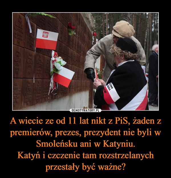 A wiecie ze od 11 lat nikt z PiS, żaden z premierów, prezes, prezydent nie byli w Smoleńsku ani w Katyniu.
Katyń i czczenie tam rozstrzelanych przestały być ważne?