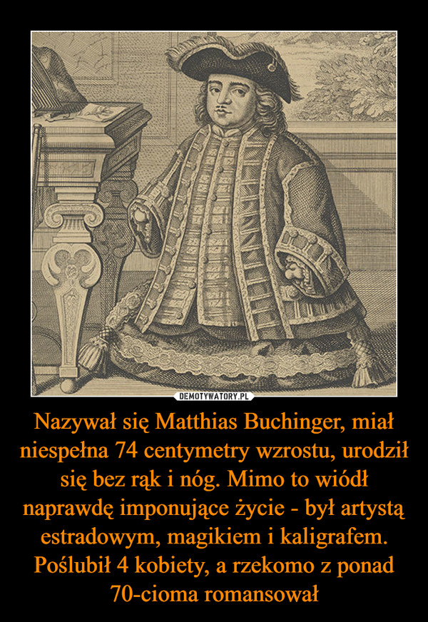 Nazywał się Matthias Buchinger, miał niespełna 74 centymetry wzrostu, urodził się bez rąk i nóg. Mimo to wiódł naprawdę imponujące życie - był artystą estradowym, magikiem i kaligrafem. Poślubił 4 kobiety, a rzekomo z ponad 70-cioma romansował –  