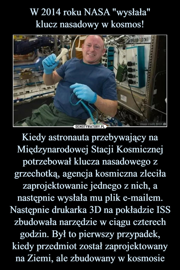 W 2014 roku NASA "wysłała"
klucz nasadowy w kosmos! Kiedy astronauta przebywający na Międzynarodowej Stacji Kosmicznej potrzebował klucza nasadowego z grzechotką, agencja kosmiczna zleciła zaprojektowanie jednego z nich, a następnie wysłała mu plik e-mailem. Następnie drukarka 3D na pokładzie ISS zbudowała narzędzie w ciągu czterech godzin. Był to pierwszy przypadek, kiedy przedmiot został zaprojektowany na Ziemi, ale zbudowany w kosmosie