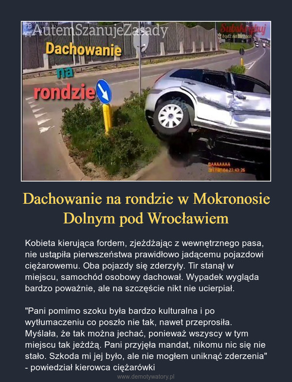 Dachowanie na rondzie w Mokronosie Dolnym pod Wrocławiem – Kobieta kierująca fordem, zjeżdżając z wewnętrznego pasa, nie ustąpiła pierwszeństwa prawidłowo jadącemu pojazdowi ciężarowemu. Oba pojazdy się zderzyły. Tir stanął w miejscu, samochód osobowy dachował. Wypadek wygląda bardzo poważnie, ale na szczęście nikt nie ucierpiał."Pani pomimo szoku była bardzo kulturalna i po wytłumaczeniu co poszło nie tak, nawet przeprosiła. Myślała, że tak można jechać, ponieważ wszyscy w tym miejscu tak jeżdżą. Pani przyjęła mandat, nikomu nic się nie stało. Szkoda mi jej było, ale nie mogłem uniknąć zderzenia" - powiedział kierowca ciężarówki 