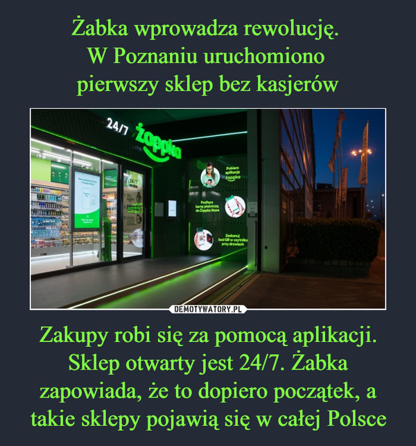 Żabka wprowadza rewolucję. 
W Poznaniu uruchomiono 
pierwszy sklep bez kasjerów Zakupy robi się za pomocą aplikacji. Sklep otwarty jest 24/7. Żabka zapowiada, że to dopiero początek, a takie sklepy pojawią się w całej Polsce