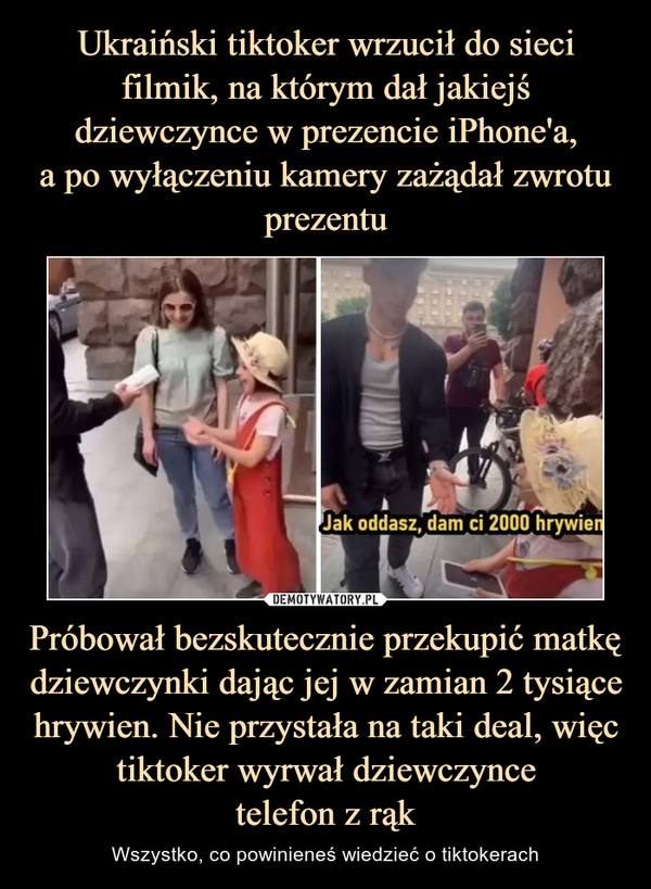 Ukraiński tiktoker wrzucił do sieci filmik, na którym dał jakiejś dziewczynce w prezencie iPhone'a,
a po wyłączeniu kamery zażądał zwrotu prezentu Próbował bezskutecznie przekupić matkę dziewczynki dając jej w zamian 2 tysiące hrywien. Nie przystała na taki deal, więc tiktoker wyrwał dziewczynce
telefon z rąk