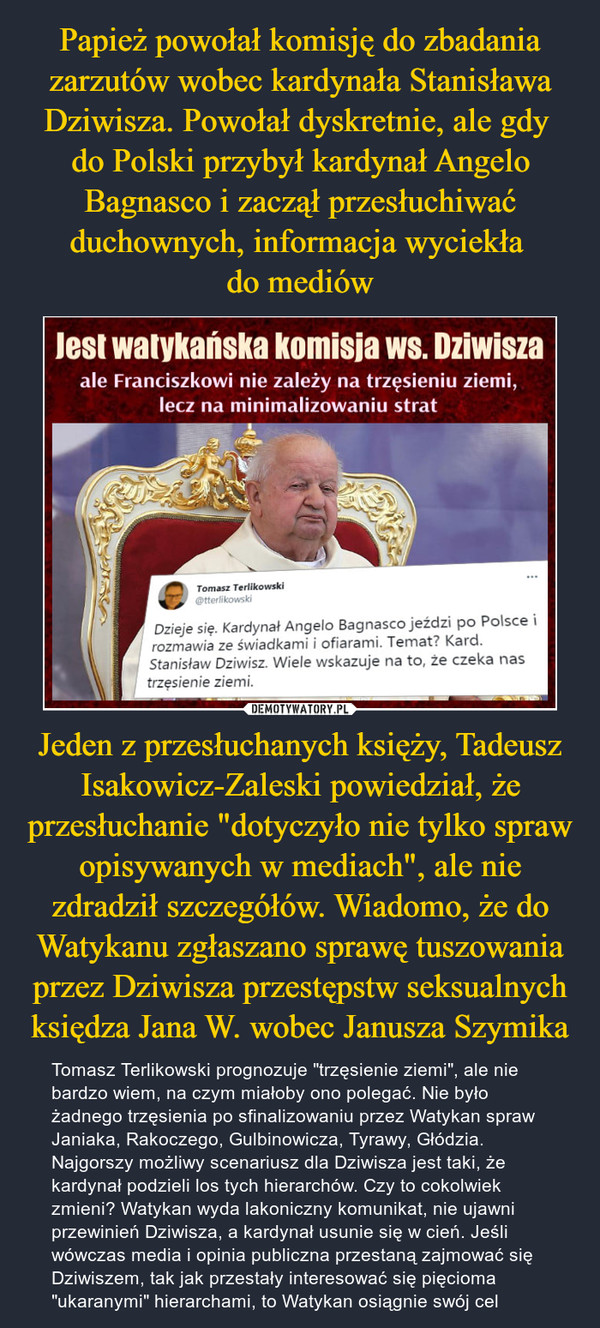 Jeden z przesłuchanych księży, Tadeusz Isakowicz-Zaleski powiedział, że przesłuchanie "dotyczyło nie tylko spraw opisywanych w mediach", ale nie zdradził szczegółów. Wiadomo, że do Watykanu zgłaszano sprawę tuszowania przez Dziwisza przestępstw seksualnych księdza Jana W. wobec Janusza Szymika – Tomasz Terlikowski prognozuje "trzęsienie ziemi", ale nie bardzo wiem, na czym miałoby ono polegać. Nie było żadnego trzęsienia po sfinalizowaniu przez Watykan spraw Janiaka, Rakoczego, Gulbinowicza, Tyrawy, Głódzia. Najgorszy możliwy scenariusz dla Dziwisza jest taki, że kardynał podzieli los tych hierarchów. Czy to cokolwiek zmieni? Watykan wyda lakoniczny komunikat, nie ujawni przewinień Dziwisza, a kardynał usunie się w cień. Jeśli wówczas media i opinia publiczna przestaną zajmować się Dziwiszem, tak jak przestały interesować się pięcioma "ukaranymi" hierarchami, to Watykan osiągnie swój cel lesi watykańska komisja ws. Dziwiszaale Franciszkowi nie zależy na trzęsieniu ziemi,lecz na minimalizowaniu strat