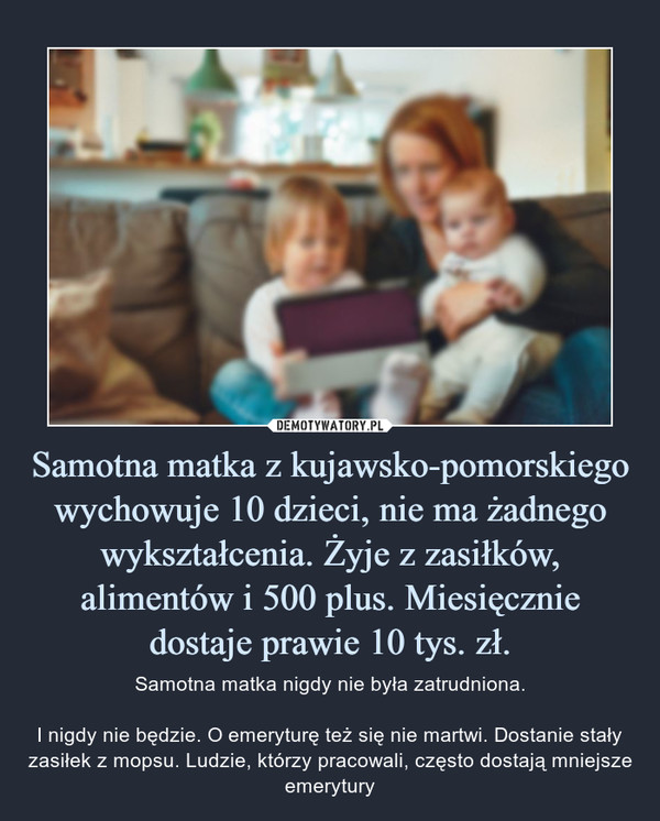 Samotna matka z kujawsko-pomorskiego wychowuje 10 dzieci, nie ma żadnego wykształcenia. Żyje z zasiłków, alimentów i 500 plus. Miesięcznie dostaje prawie 10 tys. zł. – Samotna matka nigdy nie była zatrudniona.I nigdy nie będzie. O emeryturę też się nie martwi. Dostanie stały zasiłek z mopsu. Ludzie, którzy pracowali, często dostają mniejsze emerytury 