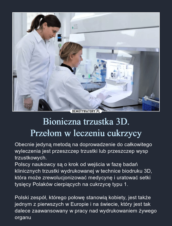 Bioniczna trzustka 3D.Przełom w leczeniu cukrzycy – Obecnie jedyną metodą na doprowadzenie do całkowitego wyleczenia jest przeszczep trzustki lub przeszczep wysp trzustkowych.Polscy naukowcy są o krok od wejścia w fazę badań klinicznych trzustki wydrukowanej w technice biodruku 3D, która może zrewolucjonizować medycynę i uratować setki tysięcy Polaków cierpiących na cukrzycę typu 1. Polski zespół, którego połowę stanowią kobiety, jest także jednym z pierwszych w Europie i na świecie, który jest tak dalece zaawansowany w pracy nad wydrukowaniem żywego organu 