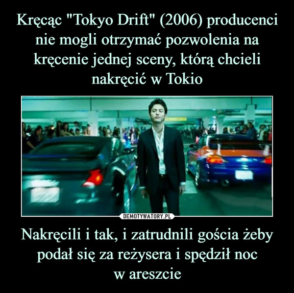 Kręcąc "Tokyo Drift" (2006) producenci nie mogli otrzymać pozwolenia na kręcenie jednej sceny, którą chcieli nakręcić w Tokio Nakręcili i tak, i zatrudnili gościa żeby podał się za reżysera i spędził noc
w areszcie