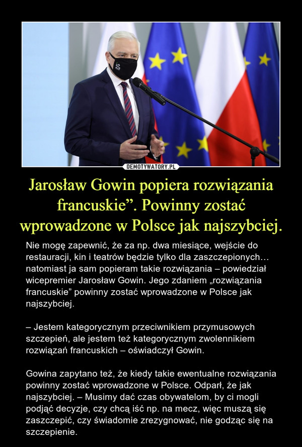 Jarosław Gowin popiera rozwiązania francuskie”. Powinny zostać wprowadzone w Polsce jak najszybciej. – Nie mogę zapewnić, że za np. dwa miesiące, wejście do restauracji, kin i teatrów będzie tylko dla zaszczepionych… natomiast ja sam popieram takie rozwiązania – powiedział wicepremier Jarosław Gowin. Jego zdaniem „rozwiązania francuskie” powinny zostać wprowadzone w Polsce jak najszybciej.– Jestem kategorycznym przeciwnikiem przymusowych szczepień, ale jestem też kategorycznym zwolennikiem rozwiązań francuskich – oświadczył Gowin.Gowina zapytano też, że kiedy takie ewentualne rozwiązania powinny zostać wprowadzone w Polsce. Odparł, że jak najszybciej. – Musimy dać czas obywatelom, by ci mogli podjąć decyzje, czy chcą iść np. na mecz, więc muszą się zaszczepić, czy świadomie zrezygnować, nie godząc się na szczepienie. 