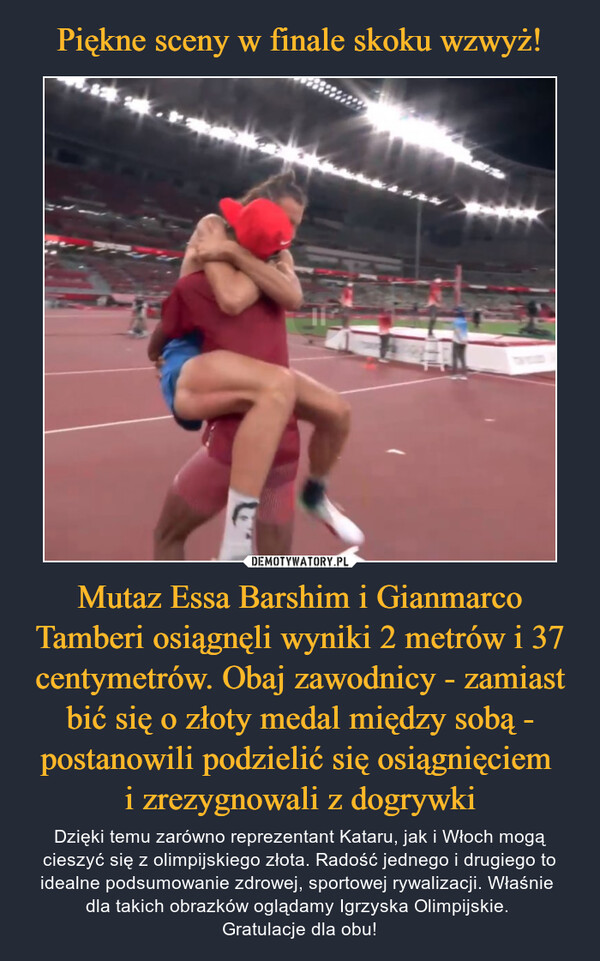 Mutaz Essa Barshim i Gianmarco Tamberi osiągnęli wyniki 2 metrów i 37 centymetrów. Obaj zawodnicy - zamiast bić się o złoty medal między sobą - postanowili podzielić się osiągnięciem i zrezygnowali z dogrywki – Dzięki temu zarówno reprezentant Kataru, jak i Włoch mogą cieszyć się z olimpijskiego złota. Radość jednego i drugiego to idealne podsumowanie zdrowej, sportowej rywalizacji. Właśnie dla takich obrazków oglądamy Igrzyska Olimpijskie. Gratulacje dla obu! 