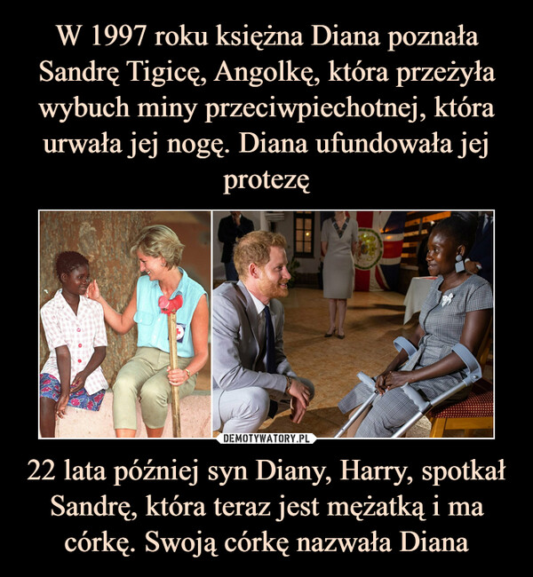 W 1997 roku księżna Diana poznała Sandrę Tigicę, Angolkę, która przeżyła wybuch miny przeciwpiechotnej, która urwała jej nogę. Diana ufundowała jej protezę 22 lata później syn Diany, Harry, spotkał Sandrę, która teraz jest mężatką i ma córkę. Swoją córkę nazwała Diana