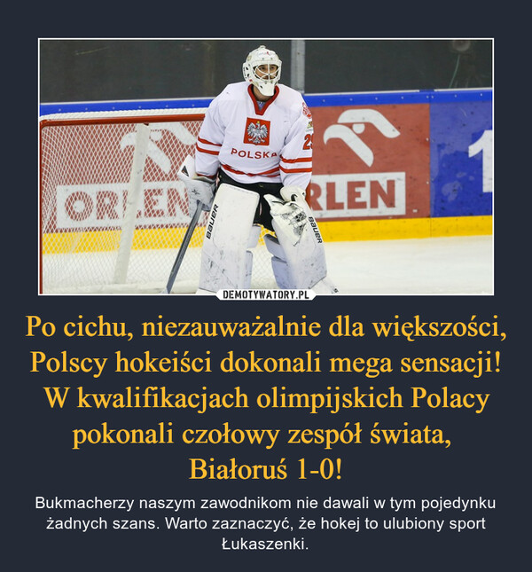 Po cichu, niezauważalnie dla większości, Polscy hokeiści dokonali mega sensacji! W kwalifikacjach olimpijskich Polacy pokonali czołowy zespół świata, Białoruś 1-0! – Bukmacherzy naszym zawodnikom nie dawali w tym pojedynku żadnych szans. Warto zaznaczyć, że hokej to ulubiony sport Łukaszenki. 