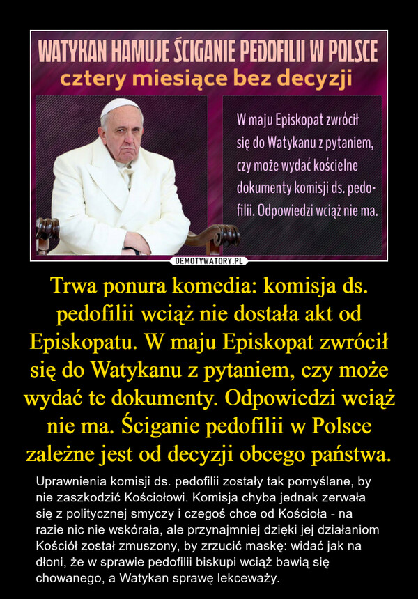 Trwa ponura komedia: komisja ds. pedofilii wciąż nie dostała akt od Episkopatu. W maju Episkopat zwrócił się do Watykanu z pytaniem, czy może wydać te dokumenty. Odpowiedzi wciąż nie ma. Ściganie pedofilii w Polsce zależne jest od decyzji obcego państwa.