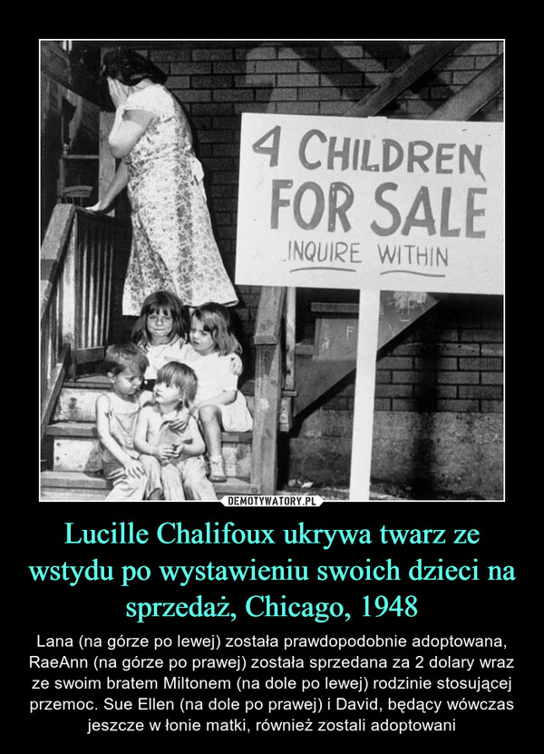 Lucille Chalifoux ukrywa twarz ze wstydu po wystawieniu swoich dzieci na sprzedaż, Chicago, 1948 – Lana (na górze po lewej) została prawdopodobnie adoptowana, RaeAnn (na górze po prawej) została sprzedana za 2 dolary wraz ze swoim bratem Miltonem (na dole po lewej) rodzinie stosującej przemoc. Sue Ellen (na dole po prawej) i David, będący wówczas jeszcze w łonie matki, również zostali adoptowani 