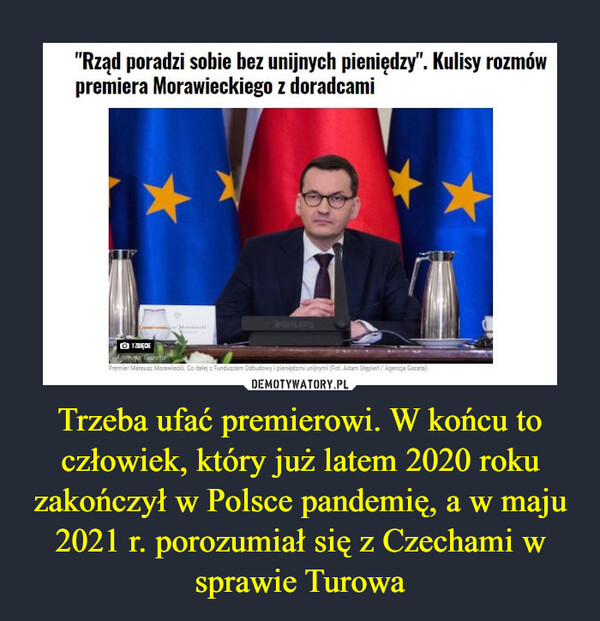 Trzeba ufać premierowi. W końcu to człowiek, który już latem 2020 roku zakończył w Polsce pandemię, a w maju 2021 r. porozumiał się z Czechami w sprawie Turowa –  "Rząd poradzi sobie bez unijnych pieniędzy". Kulisy rozmów premiera Morawieckiego z doradcami
