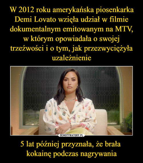 W 2012 roku amerykańska piosenkarka Demi Lovato wzięła udział w filmie dokumentalnym emitowanym na MTV, w którym opowiadała o swojej trzeźwości i o tym, jak przezwyciężyła uzależnienie 5 lat później przyznała, że brała 
kokainę podczas nagrywania