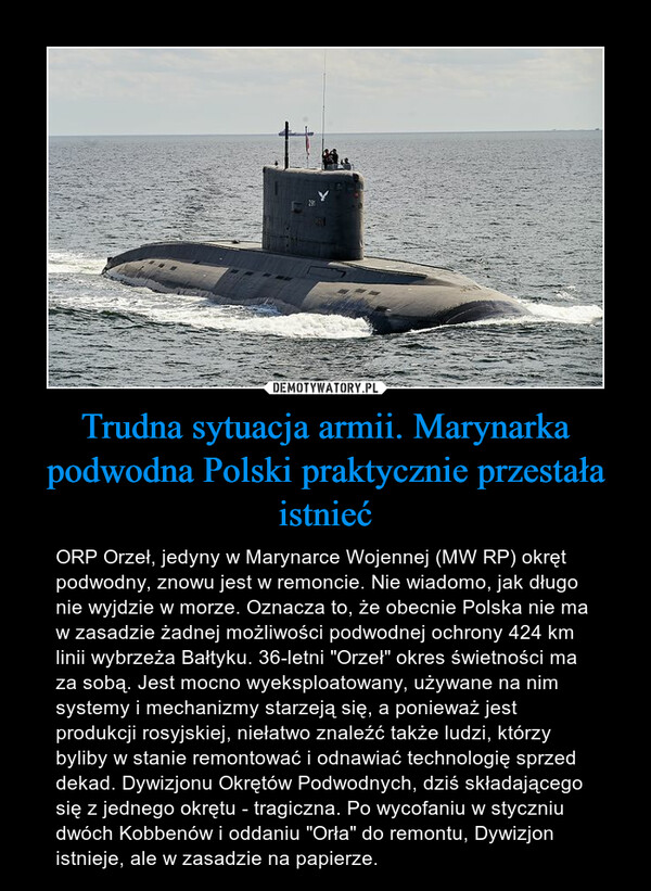 Trudna sytuacja armii. Marynarka podwodna Polski praktycznie przestała istnieć – ORP Orzeł, jedyny w Marynarce Wojennej (MW RP) okręt podwodny, znowu jest w remoncie. Nie wiadomo, jak długo nie wyjdzie w morze. Oznacza to, że obecnie Polska nie ma w zasadzie żadnej możliwości podwodnej ochrony 424 km linii wybrzeża Bałtyku. 36-letni "Orzeł" okres świetności ma za sobą. Jest mocno wyeksploatowany, używane na nim systemy i mechanizmy starzeją się, a ponieważ jest produkcji rosyjskiej, niełatwo znaleźć także ludzi, którzy byliby w stanie remontować i odnawiać technologię sprzed dekad. Dywizjonu Okrętów Podwodnych, dziś składającego się z jednego okrętu - tragiczna. Po wycofaniu w styczniu dwóch Kobbenów i oddaniu "Orła" do remontu, Dywizjon istnieje, ale w zasadzie na papierze. 