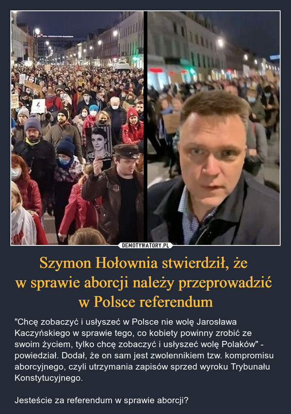 Szymon Hołownia stwierdził, że w sprawie aborcji należy przeprowadzić w Polsce referendum – "Chcę zobaczyć i usłyszeć w Polsce nie wolę Jarosława Kaczyńskiego w sprawie tego, co kobiety powinny zrobić ze swoim życiem, tylko chcę zobaczyć i usłyszeć wolę Polaków" - powiedział. Dodał, że on sam jest zwolennikiem tzw. kompromisu aborcyjnego, czyli utrzymania zapisów sprzed wyroku Trybunału Konstytucyjnego.Jesteście za referendum w sprawie aborcji? 