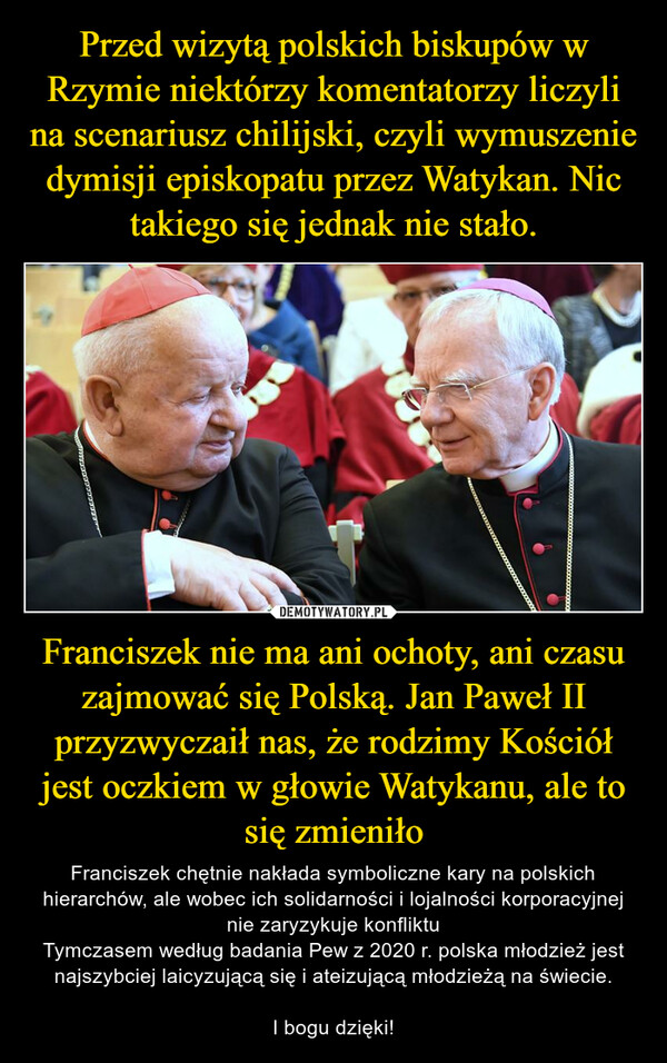 Franciszek nie ma ani ochoty, ani czasu zajmować się Polską. Jan Paweł II przyzwyczaił nas, że rodzimy Kościół jest oczkiem w głowie Watykanu, ale to się zmieniło – Franciszek chętnie nakłada symboliczne kary na polskich hierarchów, ale wobec ich solidarności i lojalności korporacyjnej nie zaryzykuje konfliktuTymczasem według badania Pew z 2020 r. polska młodzież jest najszybciej laicyzującą się i ateizującą młodzieżą na świecie. I bogu dzięki! 
