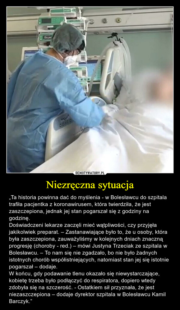 Niezręczna sytuacja – „Ta historia powinna dać do myślenia - w Bolesławcu do szpitala trafiła pacjentka z koronawirusem, która twierdziła, że jest zaszczepiona, jednak jej stan pogarszał się z godziny na godzinę.Doświadczeni lekarze zaczęli mieć wątpliwości, czy przyjęła jakikolwiek preparat. – Zastanawiające było to, że u osoby, która była zaszczepiona, zauważyliśmy w kolejnych dniach znaczną progresję (choroby - red.) – mówi Justyna Trzeciak ze szpitala w Bolesławcu. – To nam się nie zgadzało, bo nie było żadnych istotnych chorób współistniejących, natomiast stan jej się istotnie pogarszał – dodaje.W końcu, gdy podawanie tlenu okazało się niewystarczające, kobietę trzeba było podłączyć do respiratora, dopiero wtedy zdobyła się na szczerość. - Ostatkiem sił przyznała, że jest niezaszczepiona – dodaje dyrektor szpitala w Bolesławcu Kamil Barczyk.” 