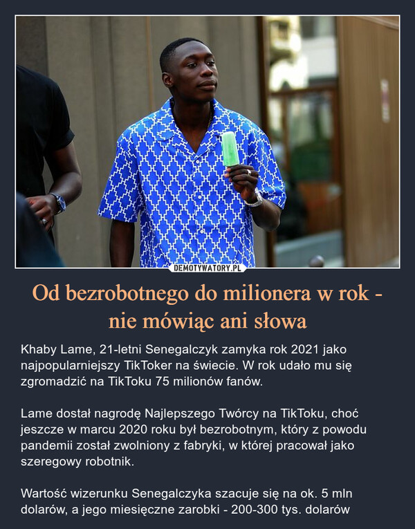 Od bezrobotnego do milionera w rok - nie mówiąc ani słowa – Khaby Lame, 21-letni Senegalczyk zamyka rok 2021 jako najpopularniejszy TikToker na świecie. W rok udało mu się zgromadzić na TikToku 75 milionów fanów. Lame dostał nagrodę Najlepszego Twórcy na TikToku, choć jeszcze w marcu 2020 roku był bezrobotnym, który z powodu pandemii został zwolniony z fabryki, w której pracował jako szeregowy robotnik.Wartość wizerunku Senegalczyka szacuje się na ok. 5 mln dolarów, a jego miesięczne zarobki - 200-300 tys. dolarów 