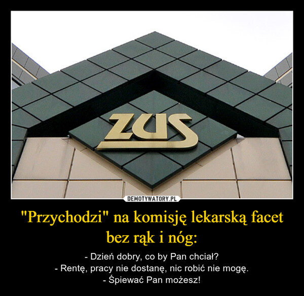 "Przychodzi" na komisję lekarską facet bez rąk i nóg: – - Dzień dobry, co by Pan chciał?- Rentę, pracy nie dostanę, nic robić nie mogę.- Śpiewać Pan możesz! 